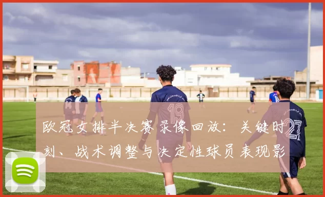 欧冠女排半决赛录像回放：关键时刻、战术调整与决定性球员表现影响晋级
