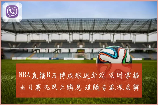 NBA直播B万博成球迷新宠 实时掌握当日赛况风云瞬息 追随专家深度解读
