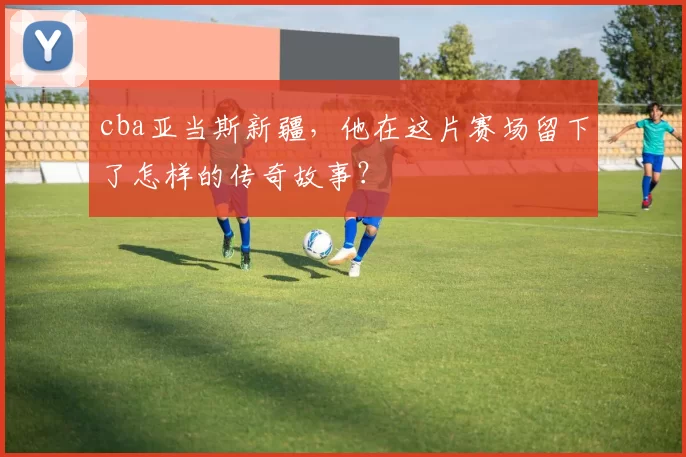 cba亚当斯新疆，他在这片赛场留下了怎样的传奇故事？