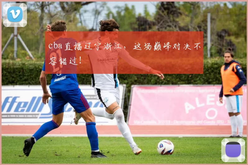 cba直播辽宁浙江，这场巅峰对决不容错过！