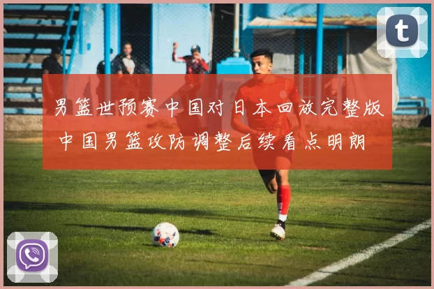 男篮世预赛中国对日本回放完整版 中国男篮攻防调整后续看点明朗