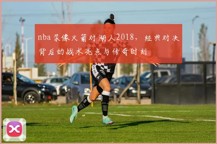 nba录像火箭对湖人2018，经典对决背后的战术亮点与传奇时刻