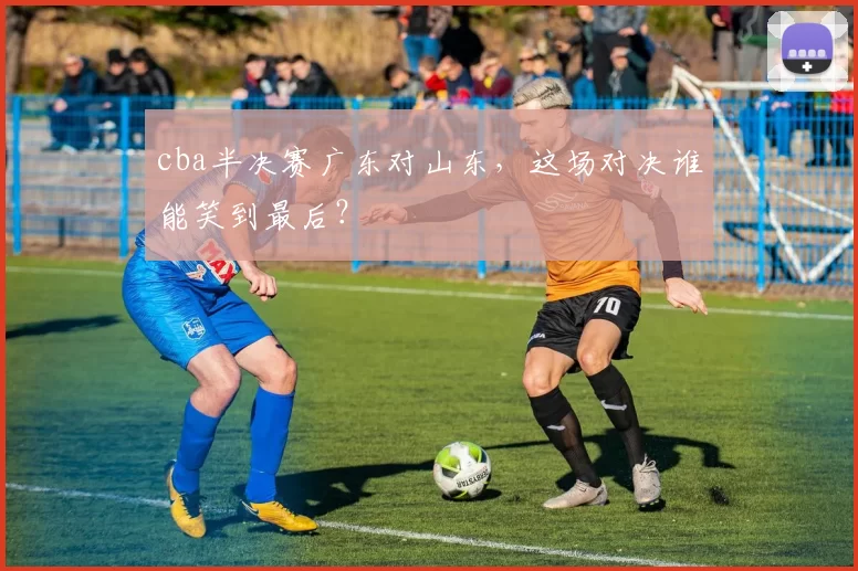 cba半决赛广东对山东，这场对决谁能笑到最后？