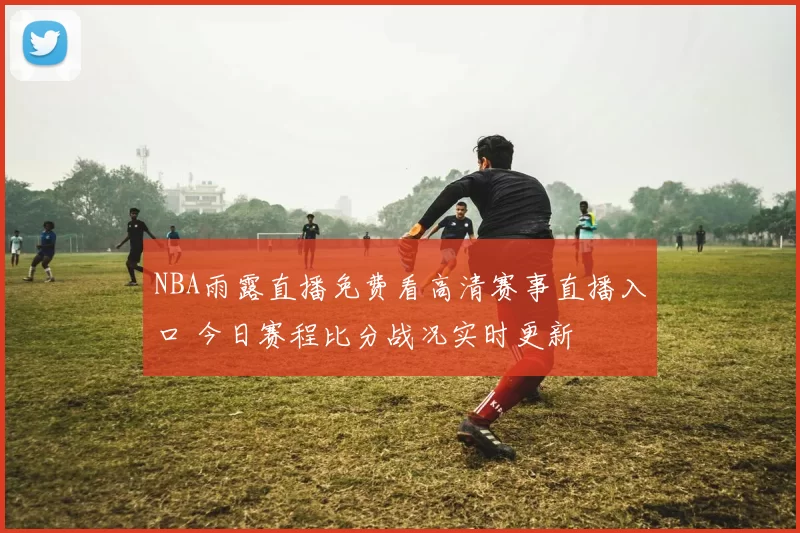 NBA雨露直播免费看高清赛事直播入口 今日赛程比分战况实时更新