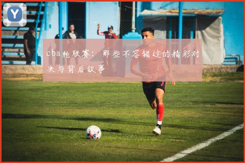cba轮联赛：那些不容错过的精彩对决与背后故事