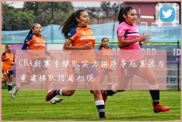 CBA新赛季球队实力排序争冠集团与重建梯队格局初现