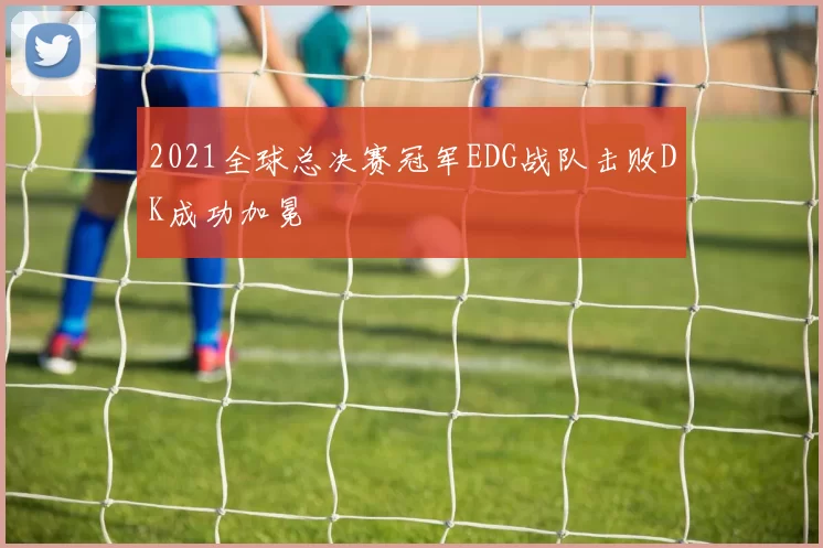 2021全球总决赛冠军EDG战队击败DK成功加冕