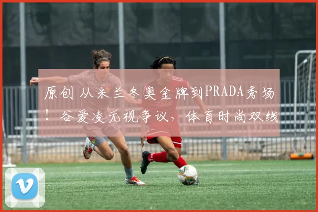原创 从米兰冬奥金牌到PRADA秀场！谷爱凌无视争议，体育时尚双线登顶