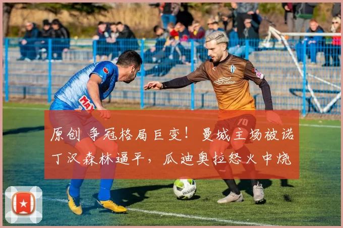 原创 争冠格局巨变！曼城主场被诺丁汉森林逼平，瓜迪奥拉怒火中烧