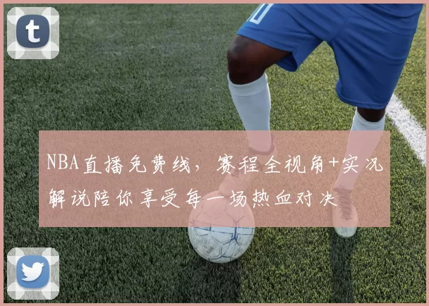 NBA直播免费线，赛程全视角+实况解说陪你享受每一场热血对决