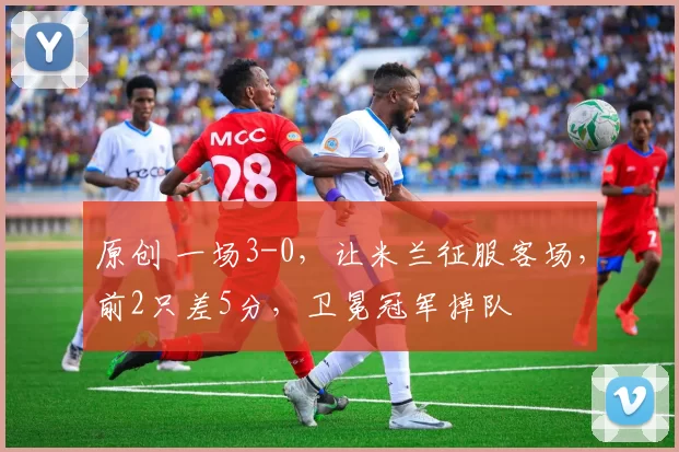 原创 一场3-0，让米兰征服客场，前2只差5分，卫冕冠军掉队