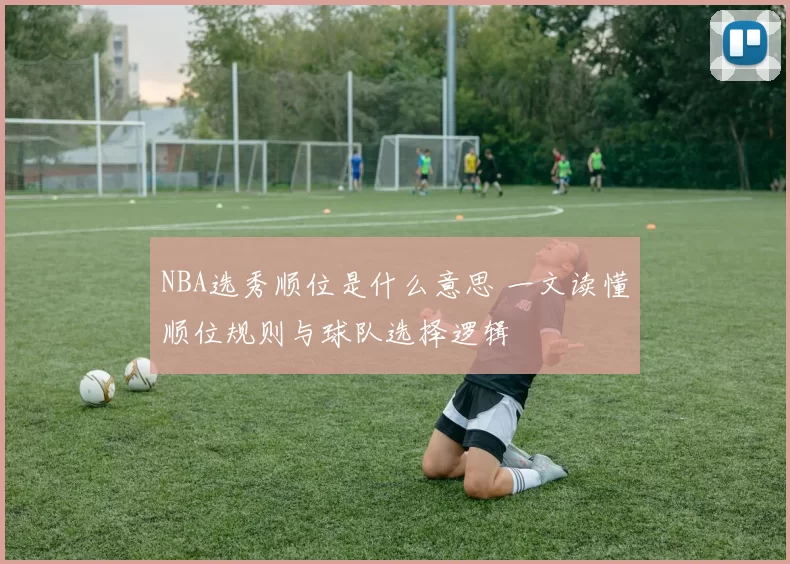 NBA选秀顺位是什么意思 一文读懂顺位规则与球队选择逻辑