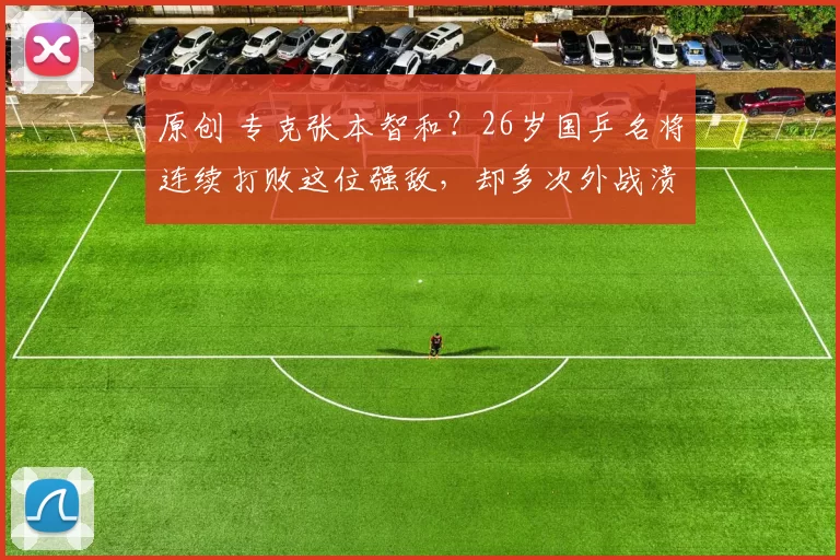 原创 专克张本智和？26岁国乒名将连续打败这位强敌，却多次外战溃败