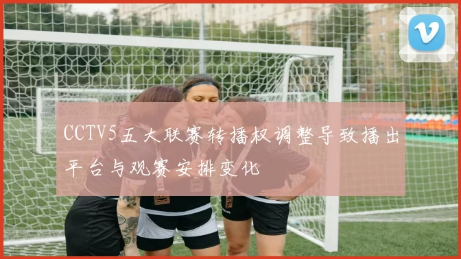 CCTV5五大联赛转播权调整导致播出平台与观赛安排变化