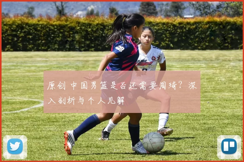 原创 中国男篮是否还需要周琦？深入剖析与个人见解