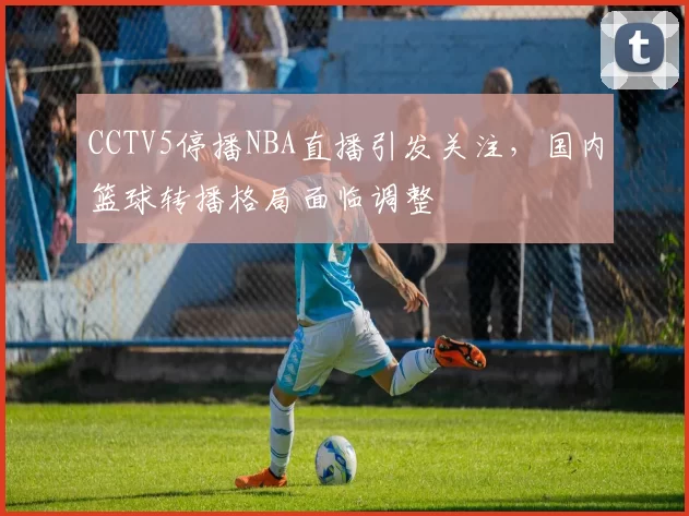 CCTV5停播NBA直播引发关注，国内篮球转播格局面临调整