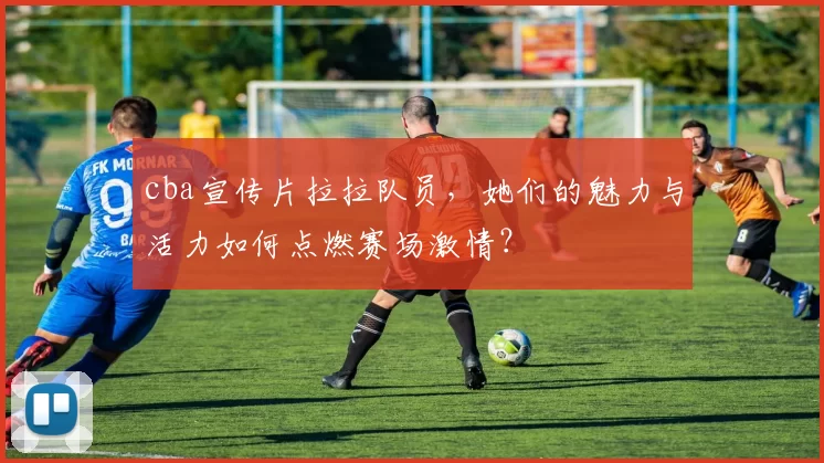 cba宣传片拉拉队员，她们的魅力与活力如何点燃赛场激情？