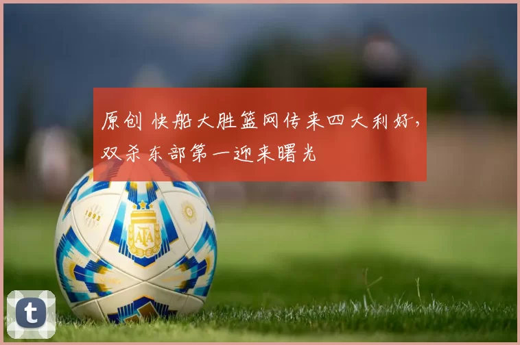 原创 快船大胜篮网传来四大利好，双杀东部第一迎来曙光