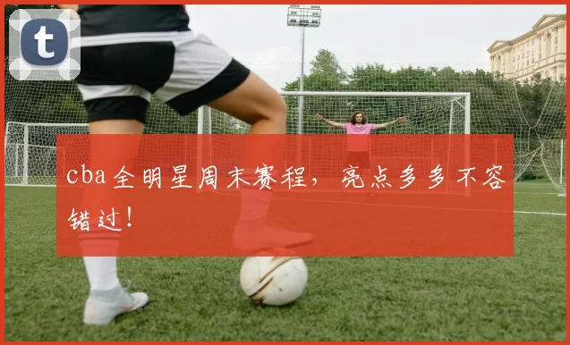 cba全明星周末赛程，亮点多多不容错过！