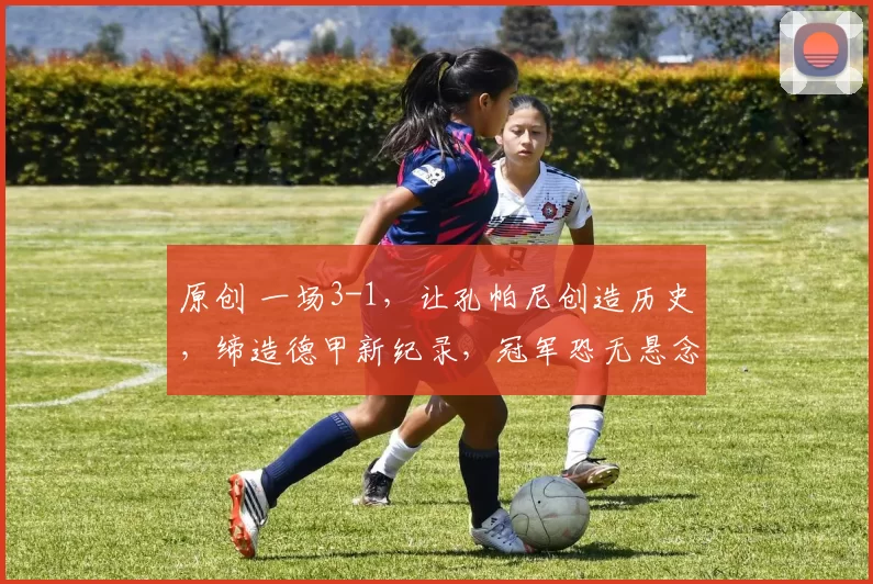原创 一场3-1，让孔帕尼创造历史，缔造德甲新纪录，冠军恐无悬念