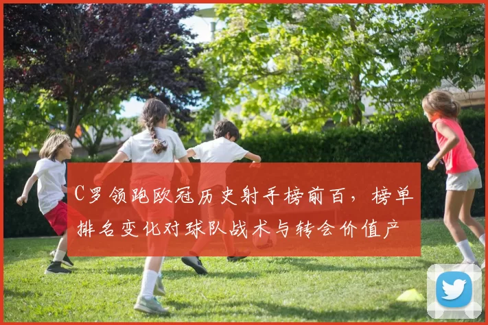 C罗领跑欧冠历史射手榜前百，榜单排名变化对球队战术与转会价值产生影响