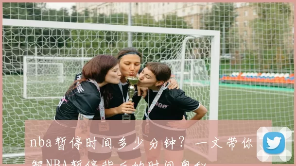 nba暂停时间多少分钟？一文带你了解NBA暂停背后的时间奥秘