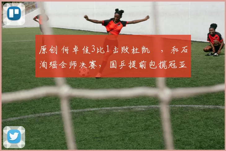 原创 何卓佳3比1击败杜凯琹，和石洵瑶会师决赛，国乒提前包揽冠亚军