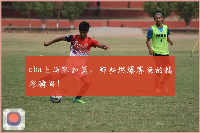 cba上海队扣篮,那些燃爆赛场的精彩瞬间!