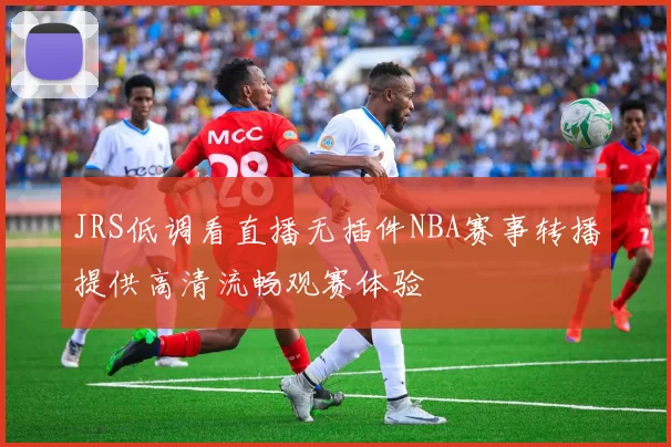 JRS低调看直播无插件NBA赛事转播提供高清流畅观赛体验