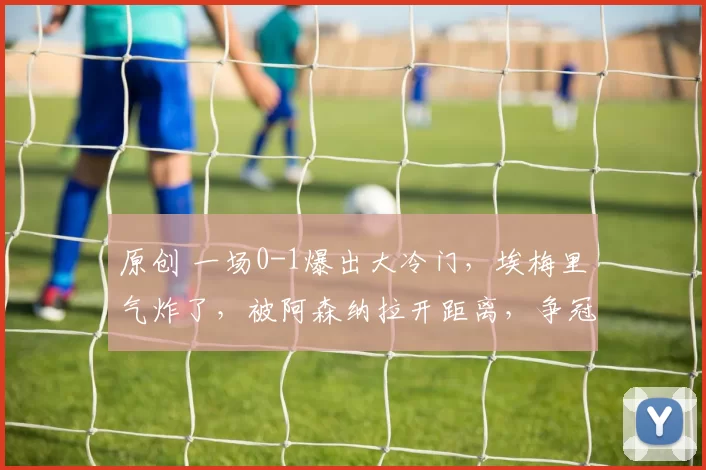 原创 一场0-1爆出大冷门，埃梅里气炸了，被阿森纳拉开距离，争冠太难