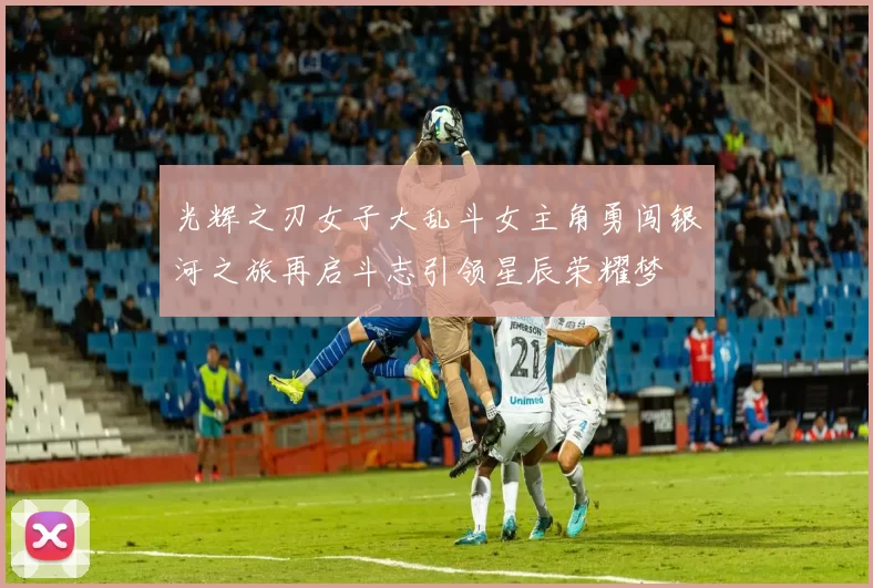 光辉之刃女子大乱斗女主角勇闯银河之旅再启斗志引领星辰荣耀梦