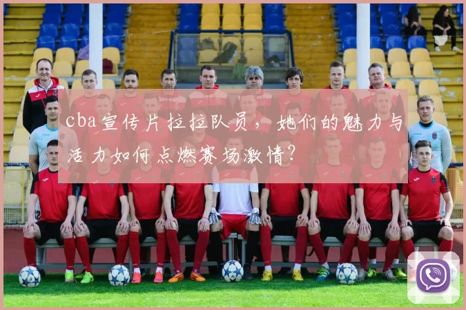 cba宣传片拉拉队员，她们的魅力与活力如何点燃赛场激情？