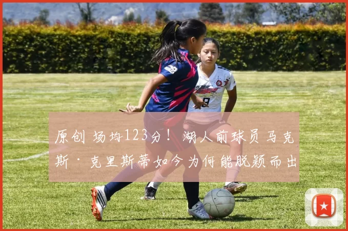 原创 场均123分!湖人前球员马克斯·克里斯蒂如今为何能脱颖而出?