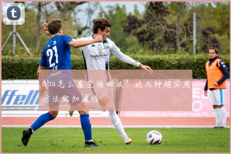 nba怎么看全场回放？这几种超实用方法你知道吗
