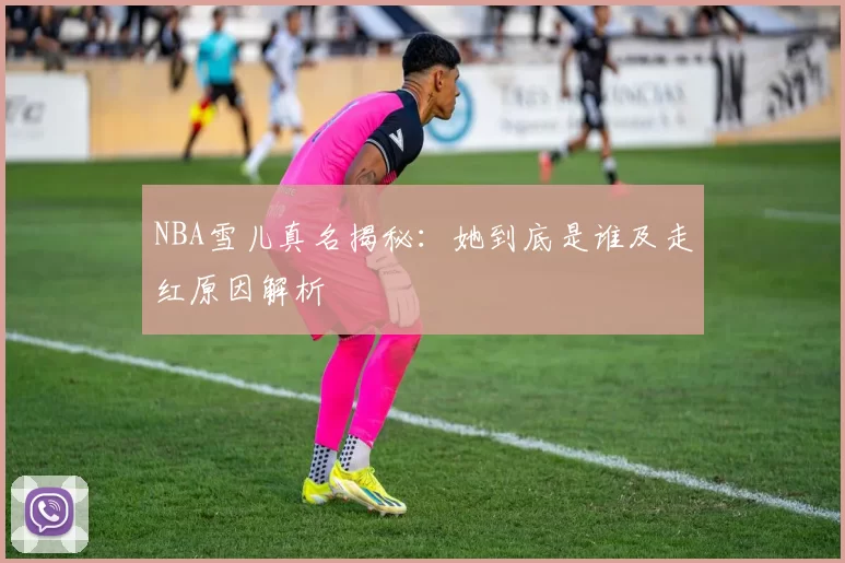 NBA雪儿真名揭秘：她到底是谁及走红原因解析