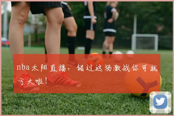 nba太阳直播，错过这场激战你可就亏大啦！