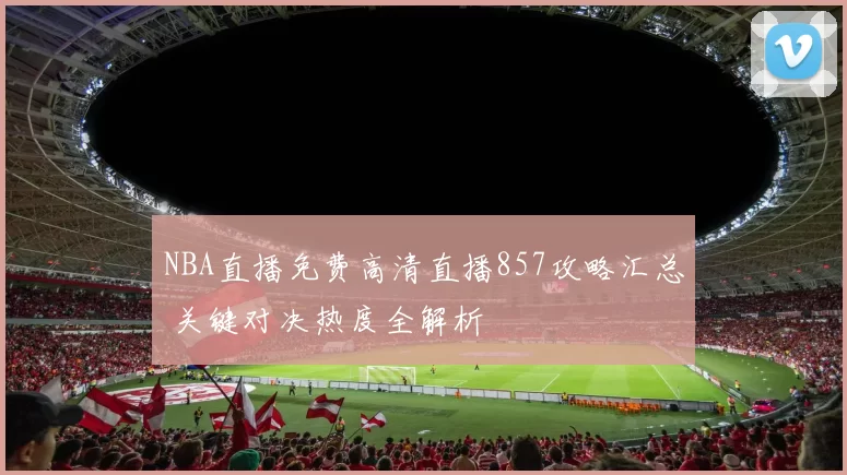 NBA直播免费高清直播857攻略汇总 关键对决热度全解析