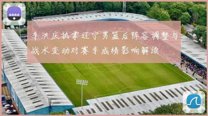 李洪庆执掌辽宁男篮后阵容调整与战术变动对赛季成绩影响解读